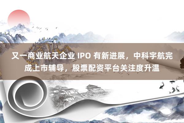 又一商业航天企业 IPO 有新进展，中科宇航完成上市辅导，股票配资平台关注度升温