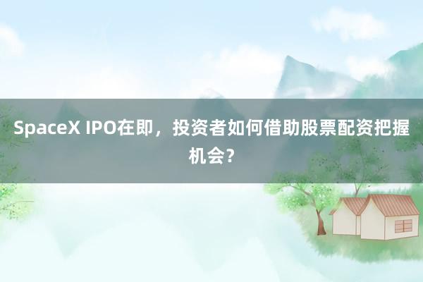 SpaceX IPO在即，投资者如何借助股票配资把握机会？