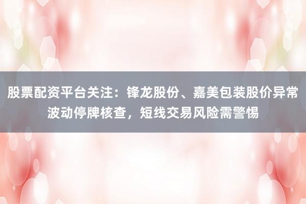 股票配资平台关注：锋龙股份、嘉美包装股价异常波动停牌核查，短线交易风险需警惕