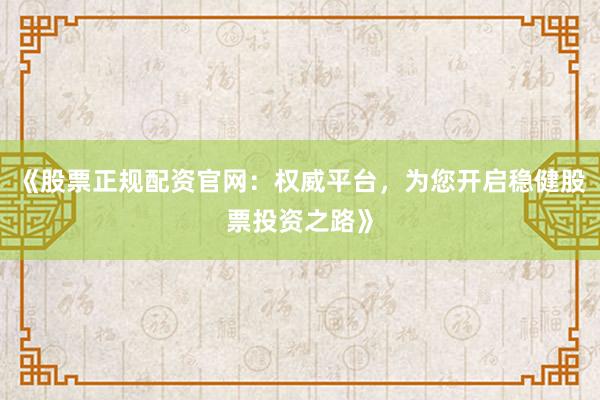 《股票正规配资官网:权威平台,为您开启稳健股票投资之路》