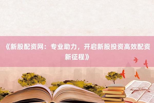 《新股配资网：专业助力，开启新股投资高效配资新征程》