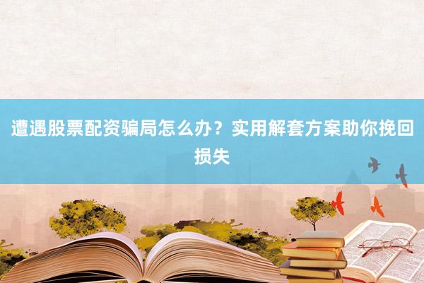 遭遇股票配资骗局怎么办？实用解套方案助你挽回损失