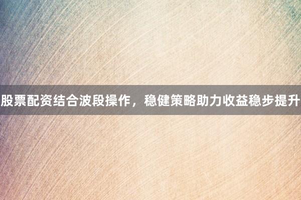 股票配资结合波段操作，稳健策略助力收益稳步提升