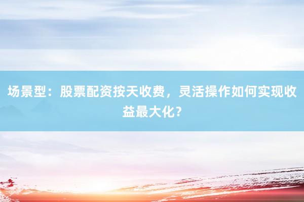场景型：股票配资按天收费，灵活操作如何实现收益最大化？