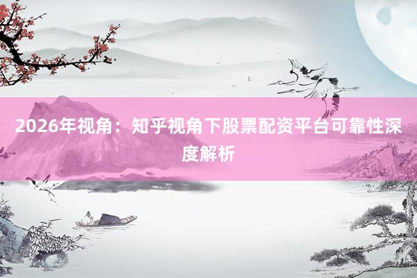 2026年视角：知乎视角下股票配资平台可靠性深度解析