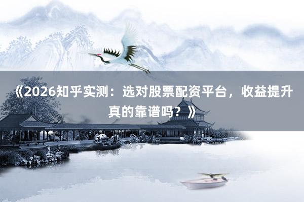 《2026知乎实测：选对股票配资平台，收益提升真的靠谱吗？》