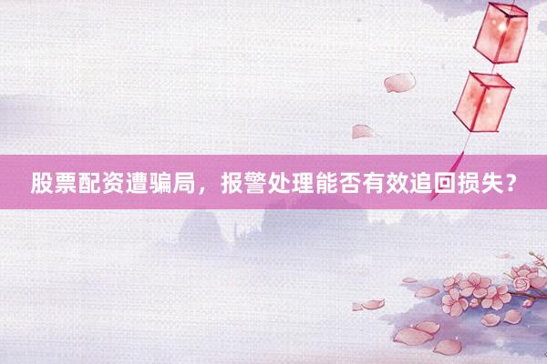 股票配资遭骗局，报警处理能否有效追回损失？