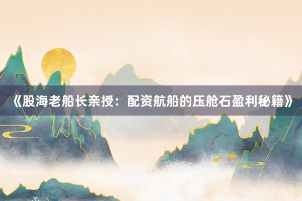 《股海老船长亲授：配资航船的压舱石盈利秘籍》
