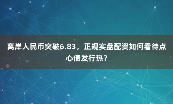 离岸人民币突破6.83，正规实盘配资如何看待点心债发行热？