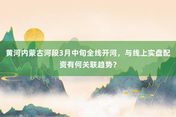 黄河内蒙古河段3月中旬全线开河，与线上实盘配资有何关联趋势？