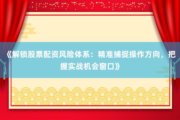 《解锁股票配资风险体系：精准捕捉操作方向，把握实战机会窗口》
