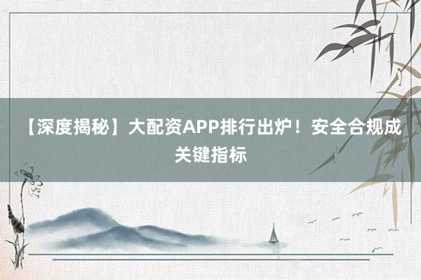 【深度揭秘】大配资APP排行出炉！安全合规成关键指标