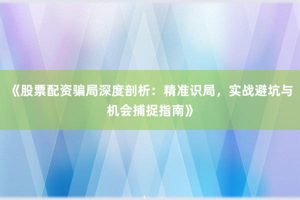 《股票配资骗局深度剖析：精准识局，实战避坑与机会捕捉指南》