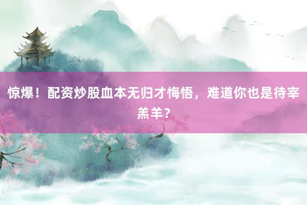 惊爆!配资炒股血本无归才悔悟,难道你也是待宰羔羊?