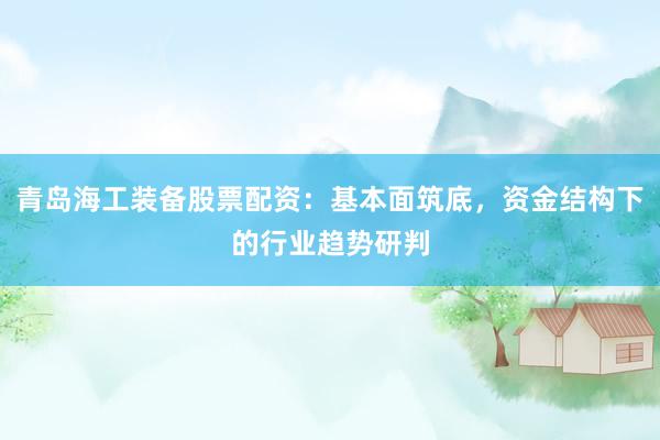 青岛海工装备股票配资：基本面筑底，资金结构下的行业趋势研判