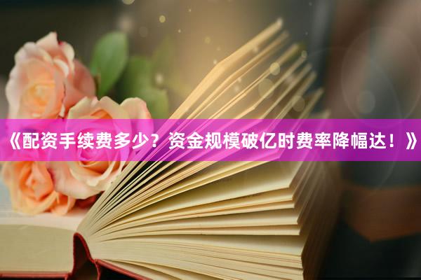 《配资手续费多少？资金规模破亿时费率降幅达！》