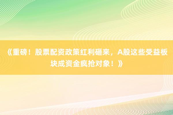 《重磅！股票配资政策红利砸来，A股这些受益板块成资金疯抢对象！》