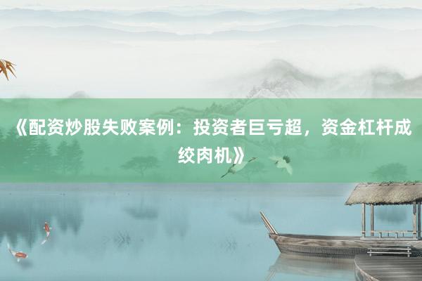 《配资炒股失败案例:投资者巨亏超,资金杠杆成绞肉机》