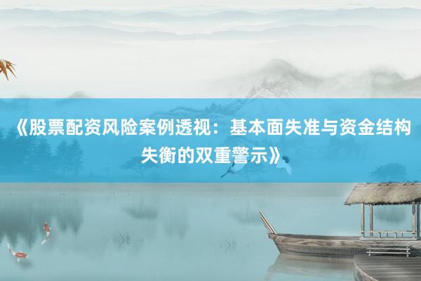 《股票配资风险案例透视:基本面失准与资金结构失衡的双重警示》