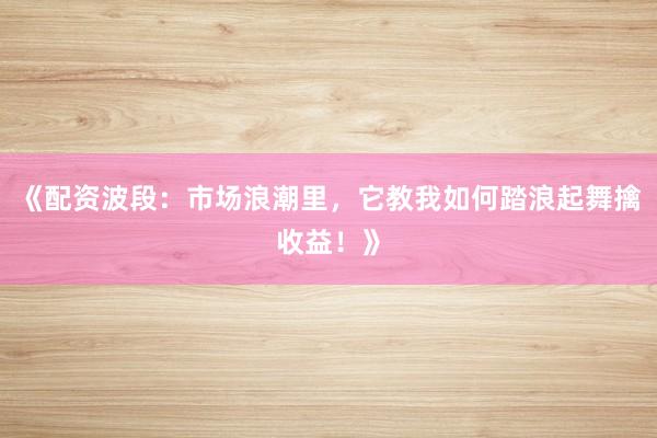 《配资波段：市场浪潮里，它教我如何踏浪起舞擒收益！》