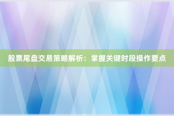 股票尾盘交易策略解析:掌握关键时段操作要点