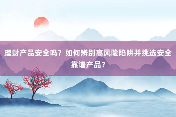 理财产品安全吗？如何辨别高风险陷阱并挑选安全靠谱产品？