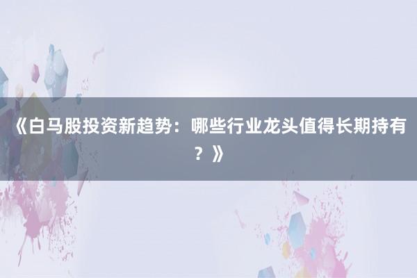 《白马股投资新趋势：哪些行业龙头值得长期持有？》