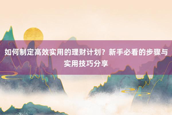 如何制定高效实用的理财计划？新手必看的步骤与实用技巧分享