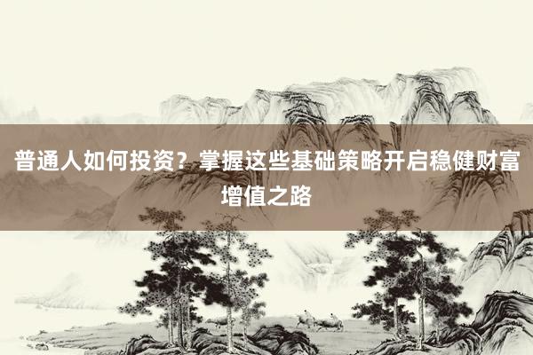 普通人如何投资？掌握这些基础策略开启稳健财富增值之路