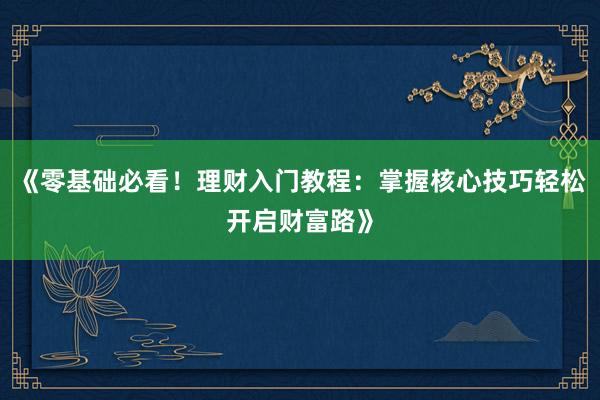 《零基础必看！理财入门教程：掌握核心技巧轻松开启财富路》