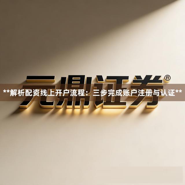 **解析配资线上开户流程：三步完成账户注册与认证**