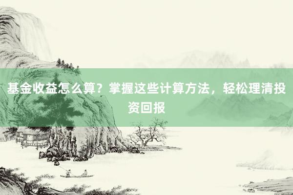 基金收益怎么算？掌握这些计算方法，轻松理清投资回报