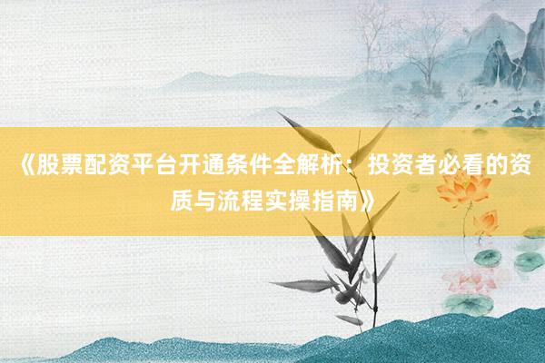 《股票配资平台开通条件全解析：投资者必看的资质与流程实操指南》