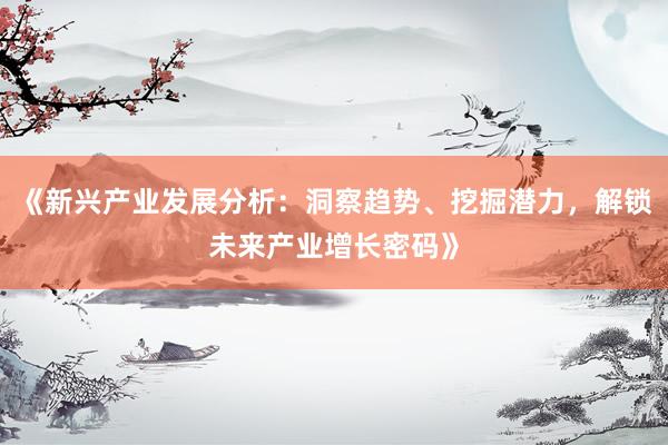 《新兴产业发展分析：洞察趋势、挖掘潜力，解锁未来产业增长密码》