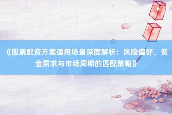 《股票配资方案适用场景深度解析：风险偏好、资金需求与市场周期的匹配策略》