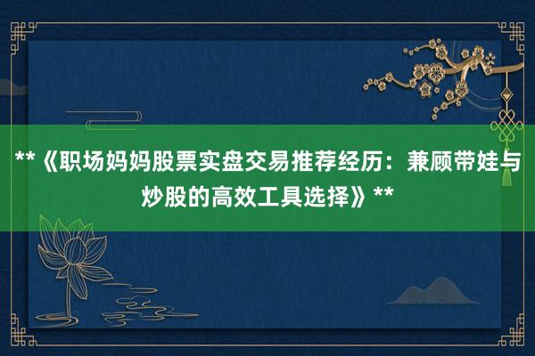 **《职场妈妈股票实盘交易推荐经历：兼顾带娃与炒股的高效工具选择》**