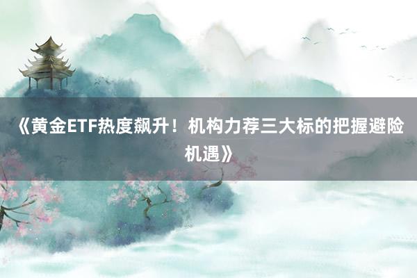 《黄金ETF热度飙升！机构力荐三大标的把握避险机遇》