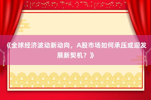 《全球经济波动新动向，A股市场如何承压或迎发展新契机？》