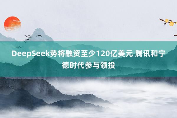 DeepSeek势将融资至少120亿美元 腾讯和宁德时代参与领投