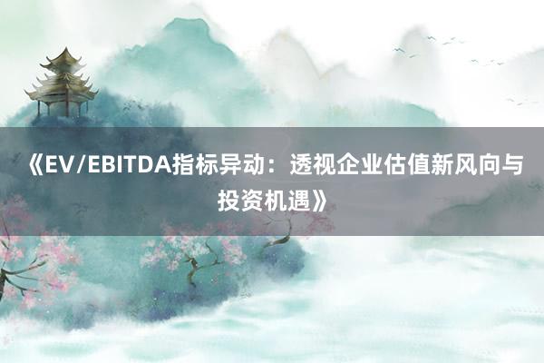 《EV/EBITDA指标异动：透视企业估值新风向与投资机遇》