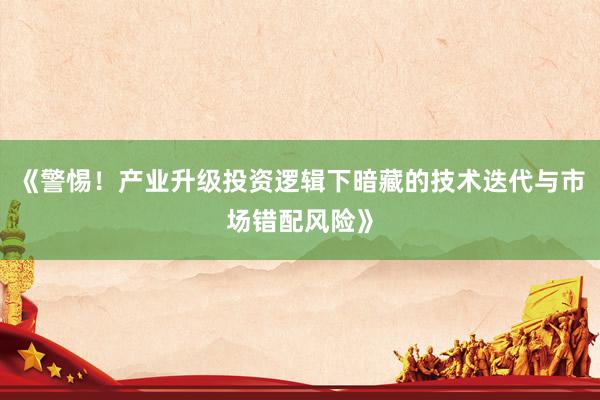 《警惕！产业升级投资逻辑下暗藏的技术迭代与市场错配风险》