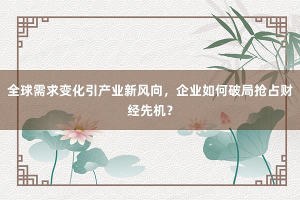 全球需求变化引产业新风向，企业如何破局抢占财经先机？