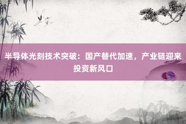 半导体光刻技术突破：国产替代加速，产业链迎来投资新风口