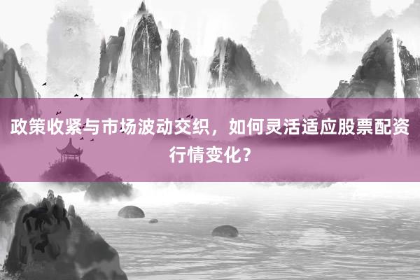 政策收紧与市场波动交织，如何灵活适应股票配资行情变化？